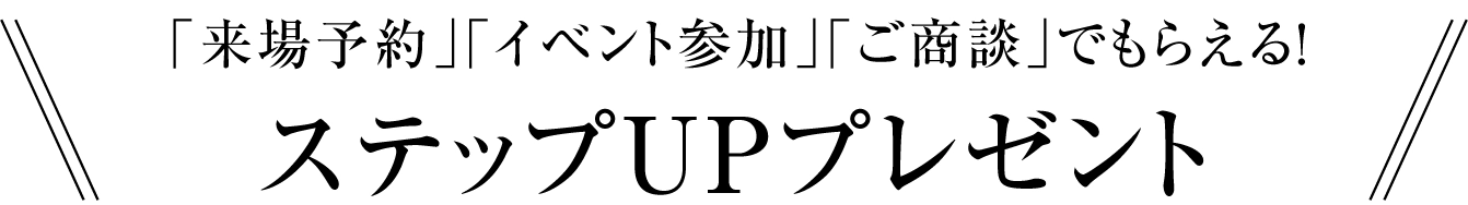 「来場予約」「イベント参加」「ご商談」でもらえる!ステップUPプレゼント